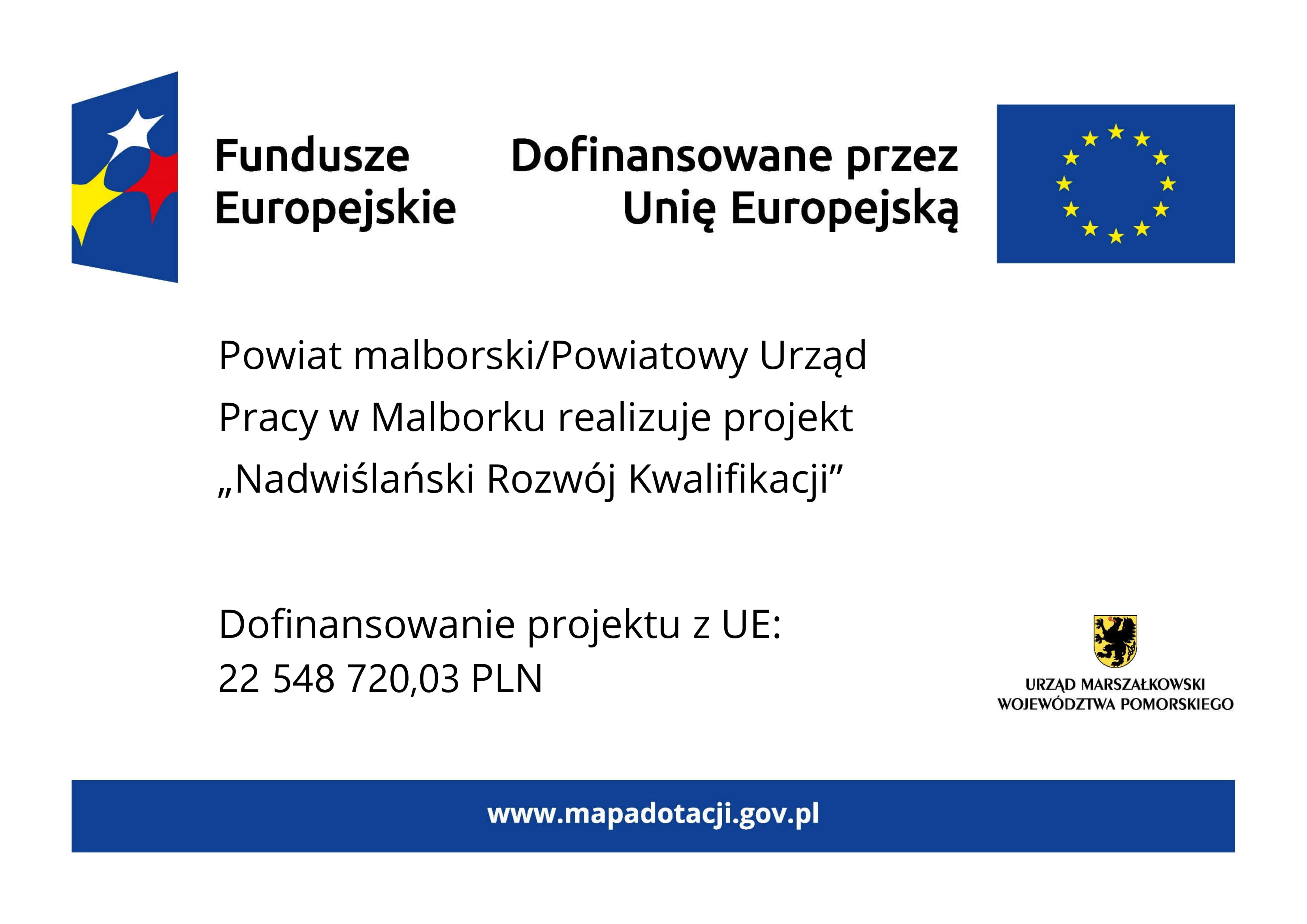 Grafika przedstawia plakat na białym tle. Na górze znajdują się oznaczenia Funduszy Europejskich wraz z flagą UE i dopiskiem Dofinansowano przez Unię Europejską. W części głównej znajduje się tekst: Powiat malborski/Powiatowy Urząd Pracy w Malborku realizuje projekt „Nadwiślański Rozwój Kwalifikacji”.  W dolnej części tablicy po lewej stronie znajduje się informacja o wysokości dofinansowania projektu z Unii Europejskiej, która wynosi 22 miliony 548 tysięcy 720 złotych 3 grosze. Natomiast z prawej strony znajduje się herb województwa pomorskiego z podpisem: urząd marszałkowski województwa pomorskiego. Na samym dole tablicy znajduje się niebieski pasek z wyszczególnionym po środku adresem strony internetowej www.mapadotacji.gov.pl.